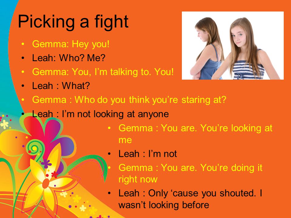 Picking a fight Gemma: Hey you. Leah: Who. Me. Gemma: You, I’m talking to.