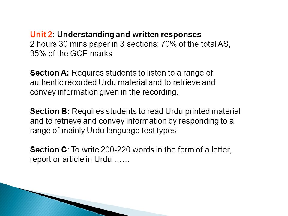 Unit 2: Understanding and written responses 2 hours 30 mins paper in 3 sections: 70% of the total AS, 35% of the GCE marks Section A: Requires students to listen to a range of authentic recorded Urdu material and to retrieve and convey information given in the recording.
