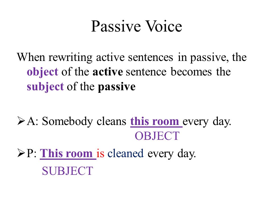 Passive Voice When rewriting active sentences in passive, the object of the active sentence becomes the subject of the passive  A: Somebody cleans this room every day.