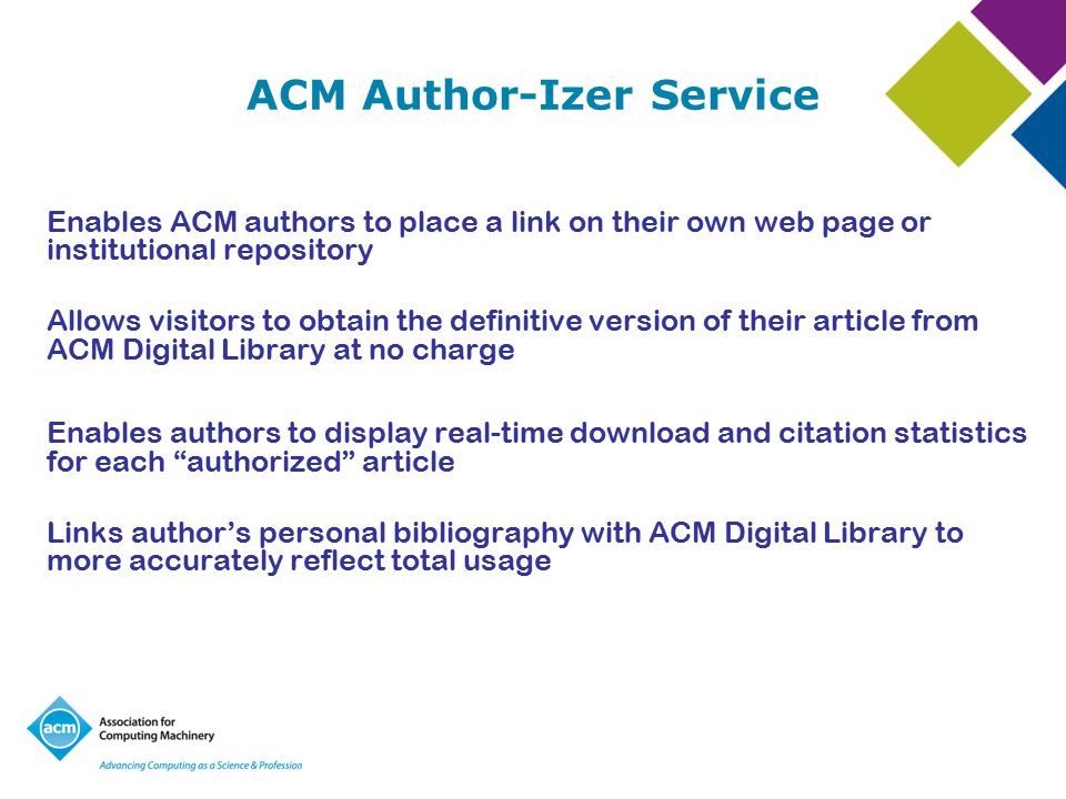 ACM Author-Izer Service Enables ACM authors to place a link on their own web page or institutional repository Allows visitors to obtain the definitive version of their article from ACM Digital Library at no charge Enables authors to display real-time download and citation statistics for each authorized article Links author’s personal bibliography with ACM Digital Library to more accurately reflect total usage
