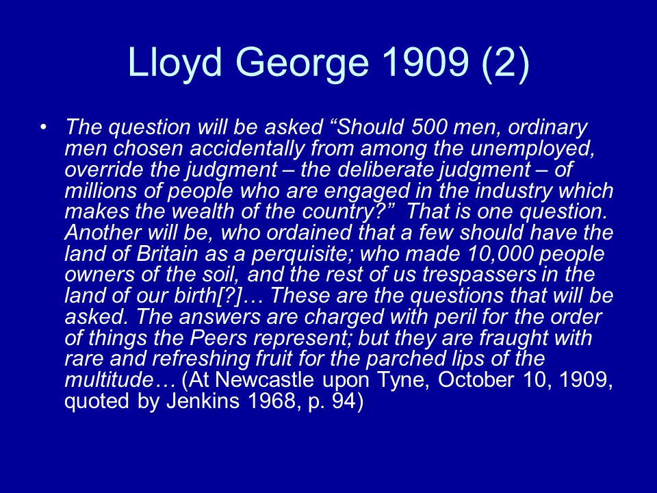Lloyd George 1909 (2) The question will be asked Should 500 men, ordinary men chosen accidentally from among the unemployed, override the judgment – the deliberate judgment – of millions of people who are engaged in the industry which makes the wealth of the country That is one question.