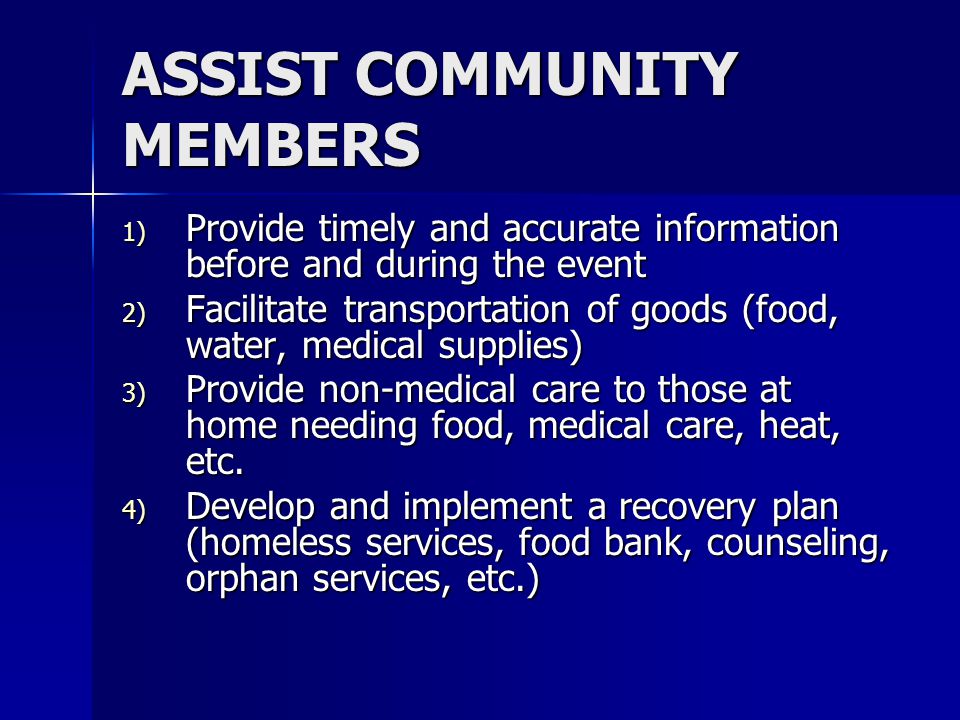 ASSIST COMMUNITY MEMBERS 1) Provide timely and accurate information before and during the event 2) Facilitate transportation of goods (food, water, medical supplies) 3) Provide non-medical care to those at home needing food, medical care, heat, etc.