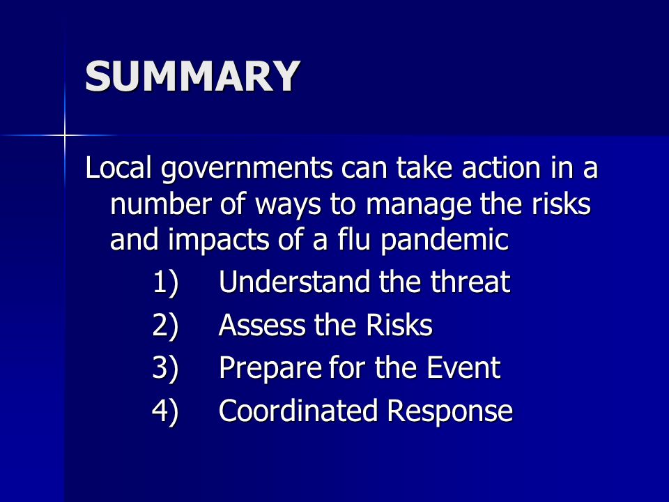 SUMMARY Local governments can take action in a number of ways to manage the risks and impacts of a flu pandemic 1)Understand the threat 2)Assess the Risks 3)Prepare for the Event 4)Coordinated Response