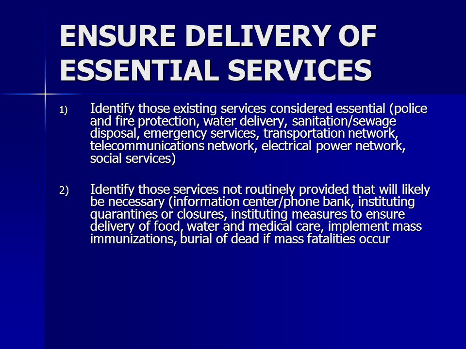 ENSURE DELIVERY OF ESSENTIAL SERVICES 1) Identify those existing services considered essential (police and fire protection, water delivery, sanitation/sewage disposal, emergency services, transportation network, telecommunications network, electrical power network, social services) 2) Identify those services not routinely provided that will likely be necessary (information center/phone bank, instituting quarantines or closures, instituting measures to ensure delivery of food, water and medical care, implement mass immunizations, burial of dead if mass fatalities occur