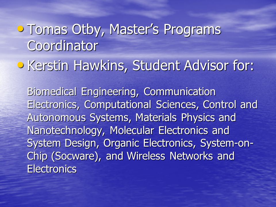 Tomas Otby, Master’s Programs Coordinator Tomas Otby, Master’s Programs Coordinator Kerstin Hawkins, Student Advisor for: Kerstin Hawkins, Student Advisor for: Biomedical Engineering, Communication Electronics, Computational Sciences, Control and Autonomous Systems, Materials Physics and Nanotechnology, Molecular Electronics and System Design, Organic Electronics, System-on- Chip (Socware), and Wireless Networks and Electronics Biomedical Engineering, Communication Electronics, Computational Sciences, Control and Autonomous Systems, Materials Physics and Nanotechnology, Molecular Electronics and System Design, Organic Electronics, System-on- Chip (Socware), and Wireless Networks and Electronics