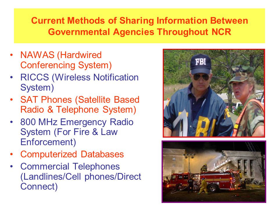 Current Methods of Sharing Information Between Governmental Agencies Throughout NCR NAWAS (Hardwired Conferencing System) RICCS (Wireless Notification System) SAT Phones (Satellite Based Radio & Telephone System) 800 MHz Emergency Radio System (For Fire & Law Enforcement) Computerized Databases Commercial Telephones (Landlines/Cell phones/Direct Connect)