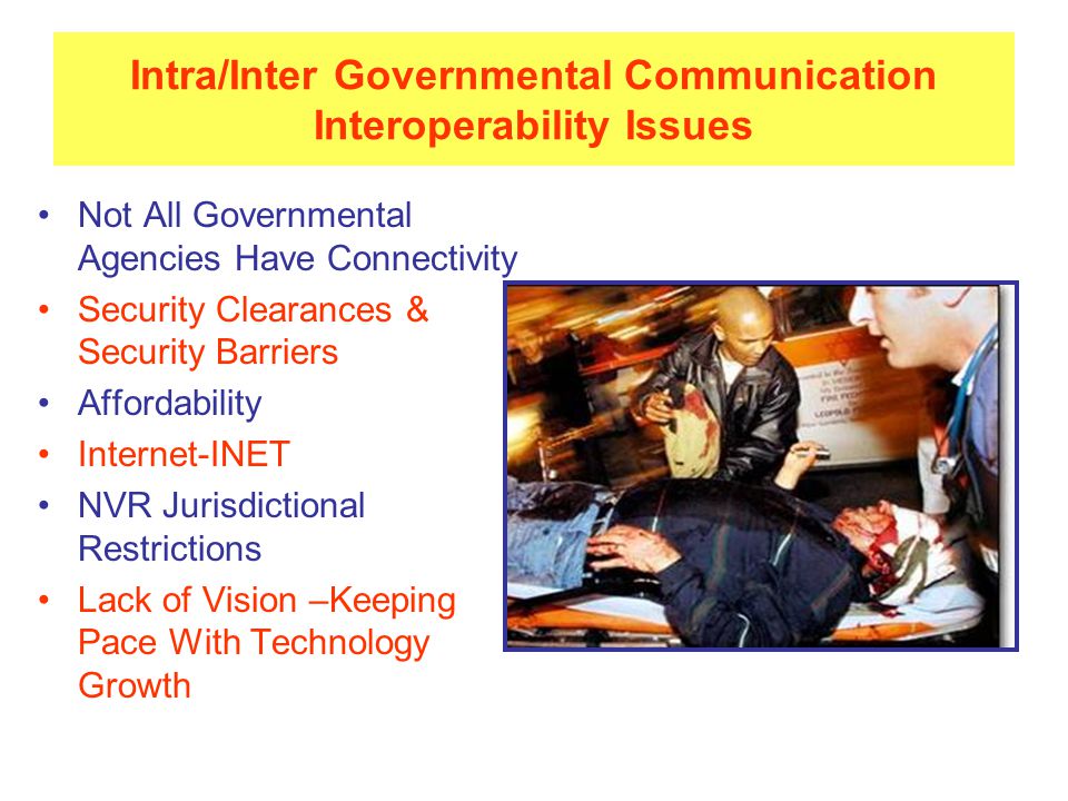 Intra/Inter Governmental Communication Interoperability Issues Not All Governmental Agencies Have Connectivity Security Clearances & Security Barriers Affordability Internet-INET NVR Jurisdictional Restrictions Lack of Vision –Keeping Pace With Technology Growth