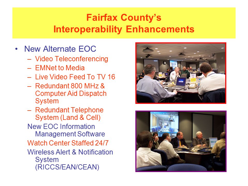 Fairfax County’s Interoperability Enhancements New Alternate EOC –Video Teleconferencing –EMNet to Media –Live Video Feed To TV 16 –Redundant 800 MHz & Computer Aid Dispatch System –Redundant Telephone System (Land & Cell) New EOC Information Management Software Watch Center Staffed 24/7 Wireless Alert & Notification System (RICCS/EAN/CEAN)