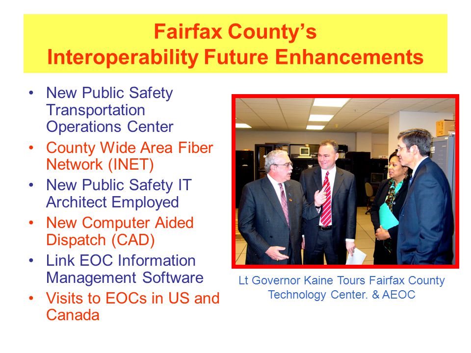Fairfax County’s Interoperability Future Enhancements New Public Safety Transportation Operations Center County Wide Area Fiber Network (INET) New Public Safety IT Architect Employed New Computer Aided Dispatch (CAD) Link EOC Information Management Software Visits to EOCs in US and Canada Lt Governor Kaine Tours Fairfax County Technology Center.