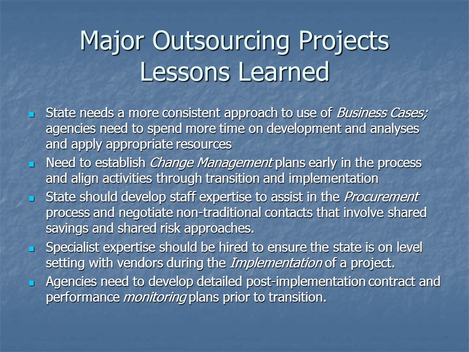 Major Outsourcing Projects Lessons Learned State needs a more consistent approach to use of Business Cases; agencies need to spend more time on development and analyses and apply appropriate resources State needs a more consistent approach to use of Business Cases; agencies need to spend more time on development and analyses and apply appropriate resources Need to establish Change Management plans early in the process and align activities through transition and implementation Need to establish Change Management plans early in the process and align activities through transition and implementation State should develop staff expertise to assist in the Procurement process and negotiate non-traditional contacts that involve shared savings and shared risk approaches.