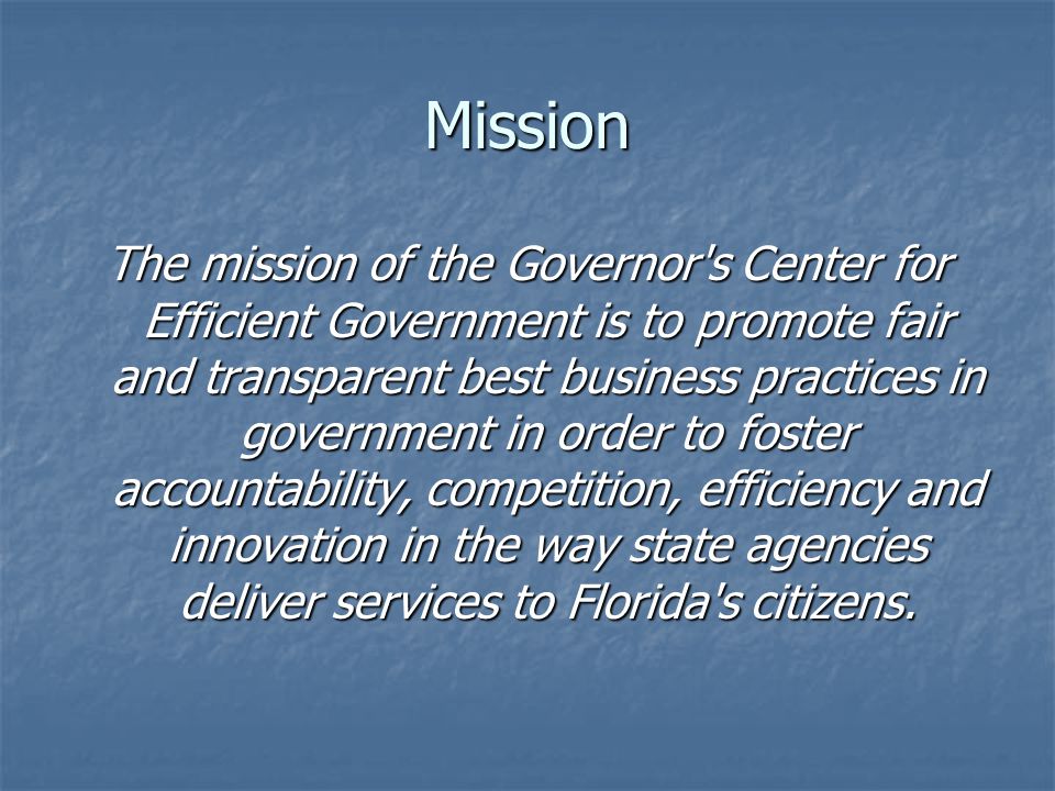 Mission The mission of the Governor s Center for Efficient Government is to promote fair and transparent best business practices in government in order to foster accountability, competition, efficiency and innovation in the way state agencies deliver services to Florida s citizens.