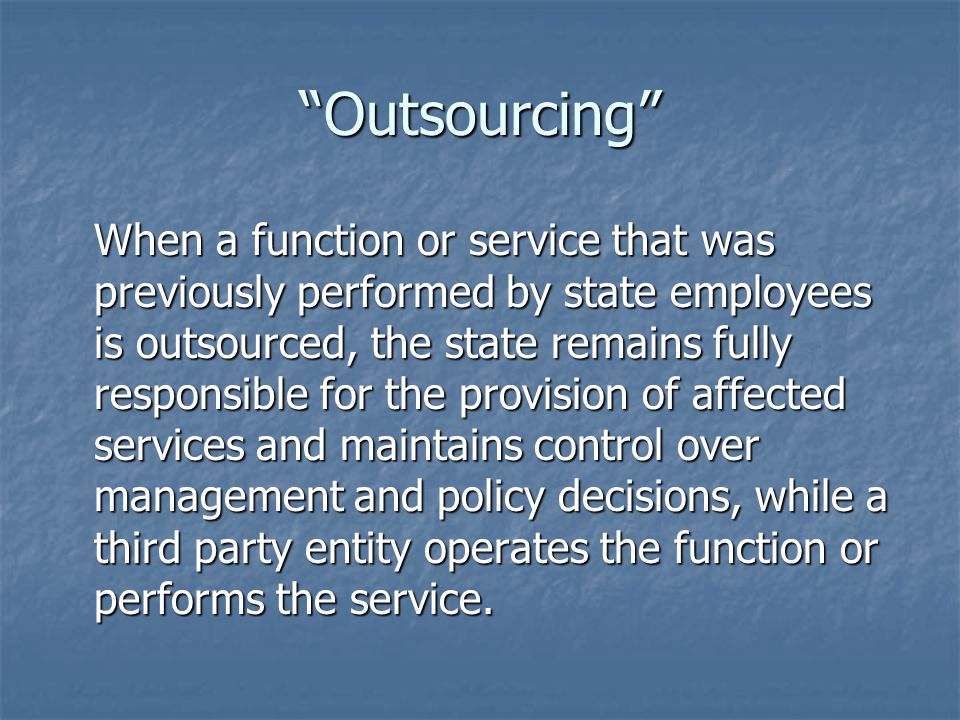 Outsourcing When a function or service that was previously performed by state employees is outsourced, the state remains fully responsible for the provision of affected services and maintains control over management and policy decisions, while a third party entity operates the function or performs the service.