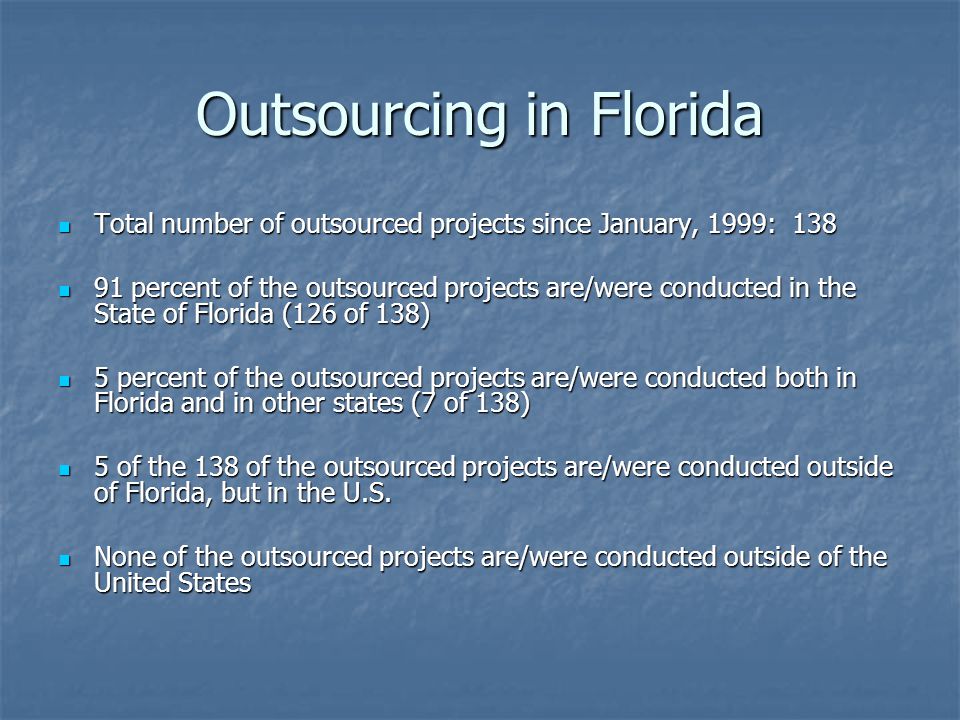 Outsourcing in Florida Total number of outsourced projects since January, 1999: 138 Total number of outsourced projects since January, 1999: percent of the outsourced projects are/were conducted in the State of Florida (126 of 138) 91 percent of the outsourced projects are/were conducted in the State of Florida (126 of 138) 5 percent of the outsourced projects are/were conducted both in Florida and in other states (7 of 138) 5 percent of the outsourced projects are/were conducted both in Florida and in other states (7 of 138) 5 of the 138 of the outsourced projects are/were conducted outside of Florida, but in the U.S.