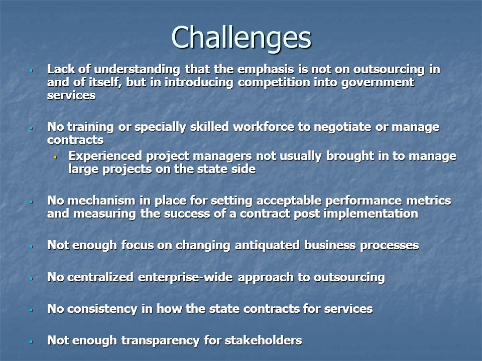 Challenges  Lack of understanding that the emphasis is not on outsourcing in and of itself, but in introducing competition into government services  No training or specially skilled workforce to negotiate or manage contracts  Experienced project managers not usually brought in to manage large projects on the state side  No mechanism in place for setting acceptable performance metrics and measuring the success of a contract post implementation  Not enough focus on changing antiquated business processes  No centralized enterprise-wide approach to outsourcing  No consistency in how the state contracts for services  Not enough transparency for stakeholders