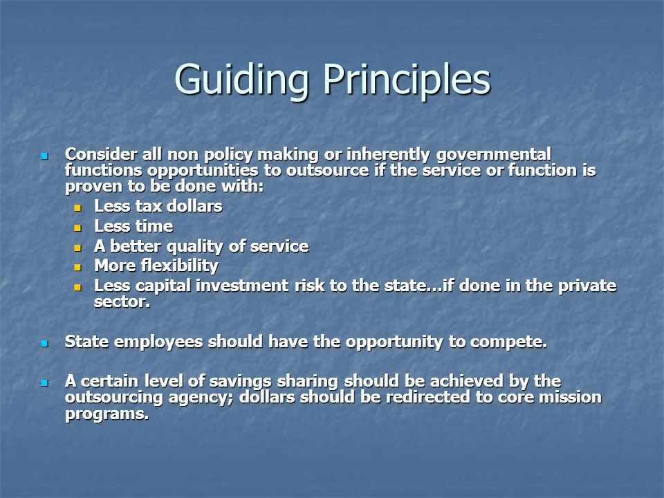 Guiding Principles Consider all non policy making or inherently governmental functions opportunities to outsource if the service or function is proven to be done with: Consider all non policy making or inherently governmental functions opportunities to outsource if the service or function is proven to be done with: Less tax dollars Less tax dollars Less time Less time A better quality of service A better quality of service More flexibility More flexibility Less capital investment risk to the state…if done in the private sector.