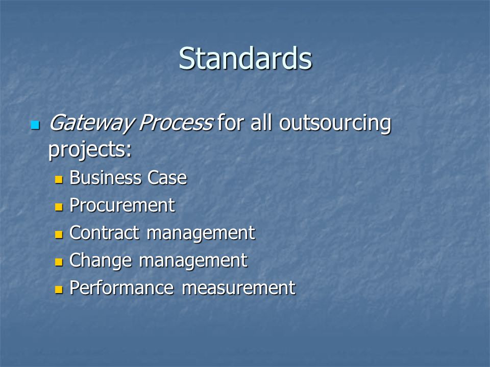 Standards Gateway Process for all outsourcing projects: Gateway Process for all outsourcing projects: Business Case Business Case Procurement Procurement Contract management Contract management Change management Change management Performance measurement Performance measurement