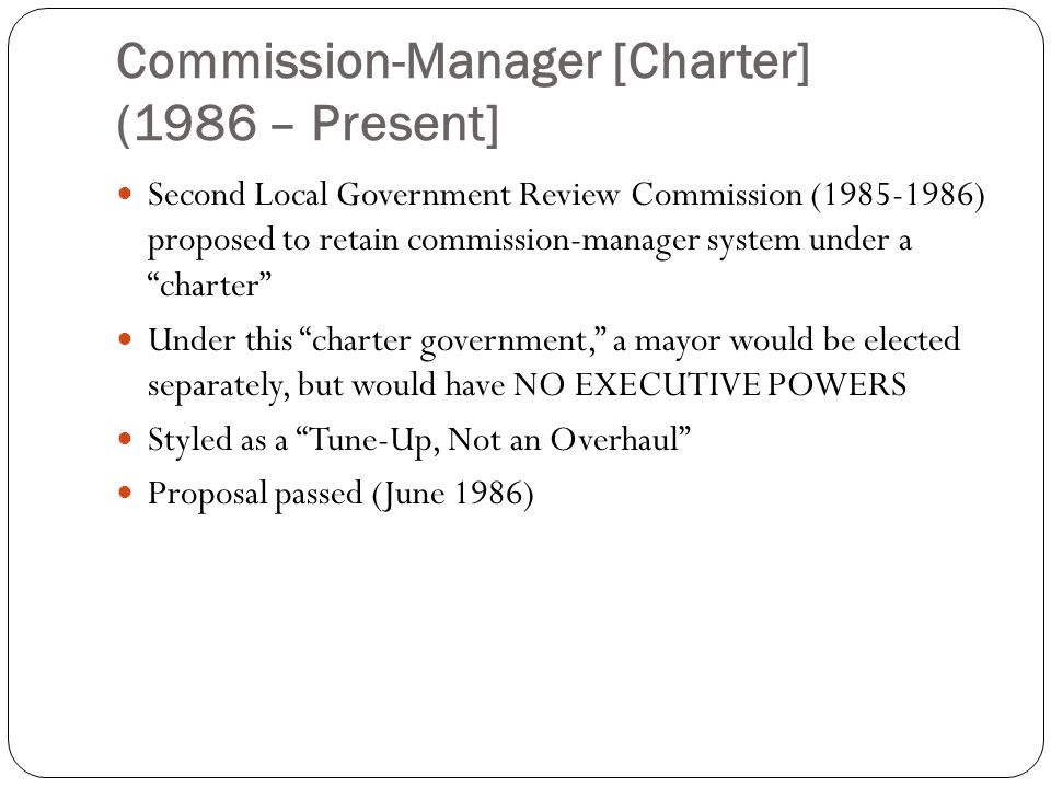 Commission-Manager [Charter] (1986 – Present] Second Local Government Review Commission ( ) proposed to retain commission-manager system under a charter Under this charter government, a mayor would be elected separately, but would have NO EXECUTIVE POWERS Styled as a Tune-Up, Not an Overhaul Proposal passed (June 1986)