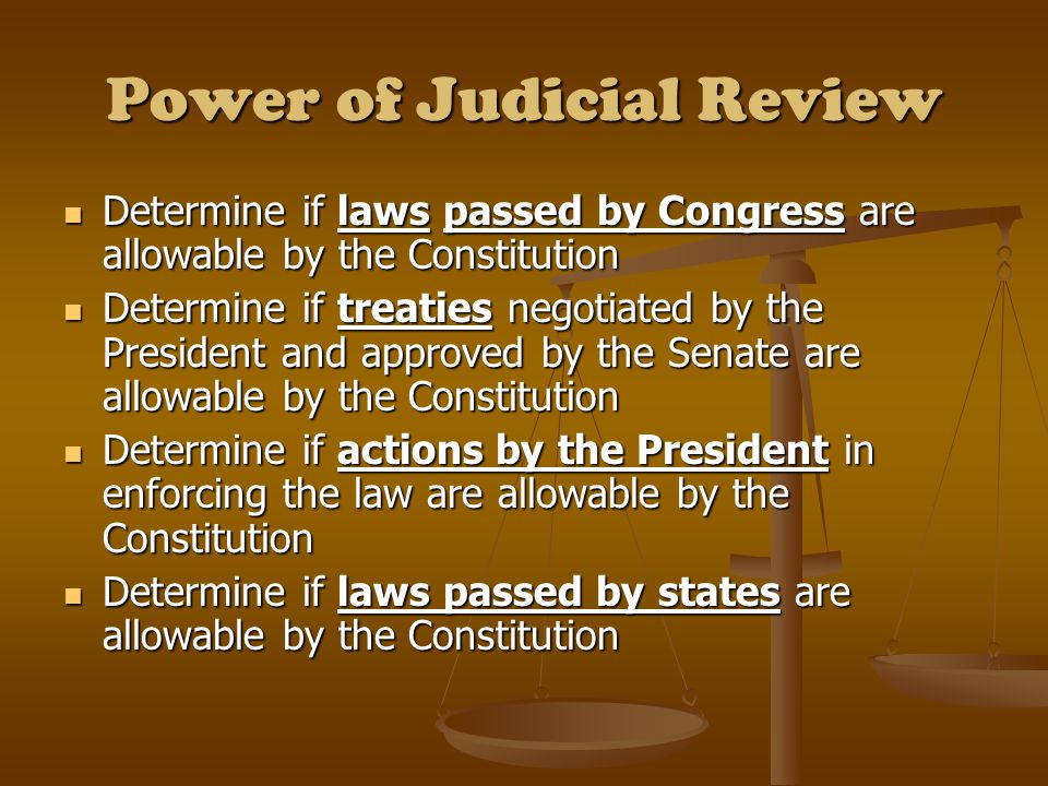 Power of Judicial Review Determine if laws passed by Congress are allowable by the Constitution Determine if laws passed by Congress are allowable by the Constitution Determine if treaties negotiated by the President and approved by the Senate are allowable by the Constitution Determine if treaties negotiated by the President and approved by the Senate are allowable by the Constitution Determine if actions by the President in enforcing the law are allowable by the Constitution Determine if actions by the President in enforcing the law are allowable by the Constitution Determine if laws passed by states are allowable by the Constitution Determine if laws passed by states are allowable by the Constitution