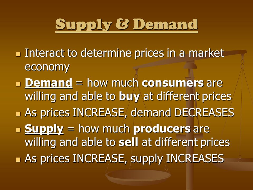 Supply & Demand Interact to determine prices in a market economy Interact to determine prices in a market economy Demand = how much consumers are willing and able to buy at different prices Demand = how much consumers are willing and able to buy at different prices As prices INCREASE, demand DECREASES As prices INCREASE, demand DECREASES Supply = how much producers are willing and able to sell at different prices Supply = how much producers are willing and able to sell at different prices As prices INCREASE, supply INCREASES As prices INCREASE, supply INCREASES