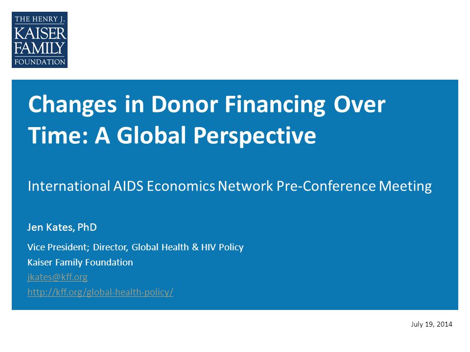 Changes in Donor Financing Over Time: A Global Perspective International AIDS Economics Network Pre-Conference Meeting Jen Kates, PhD July 19, 2014 Vice President; Director, Global Health & HIV Policy Kaiser Family Foundation