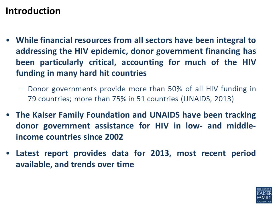 While financial resources from all sectors have been integral to addressing the HIV epidemic, donor government financing has been particularly critical, accounting for much of the HIV funding in many hard hit countries –Donor governments provide more than 50% of all HIV funding in 79 countries; more than 75% in 51 countries (UNAIDS, 2013) The Kaiser Family Foundation and UNAIDS have been tracking donor government assistance for HIV in low- and middle- income countries since 2002 Latest report provides data for 2013, most recent period available, and trends over time Introduction