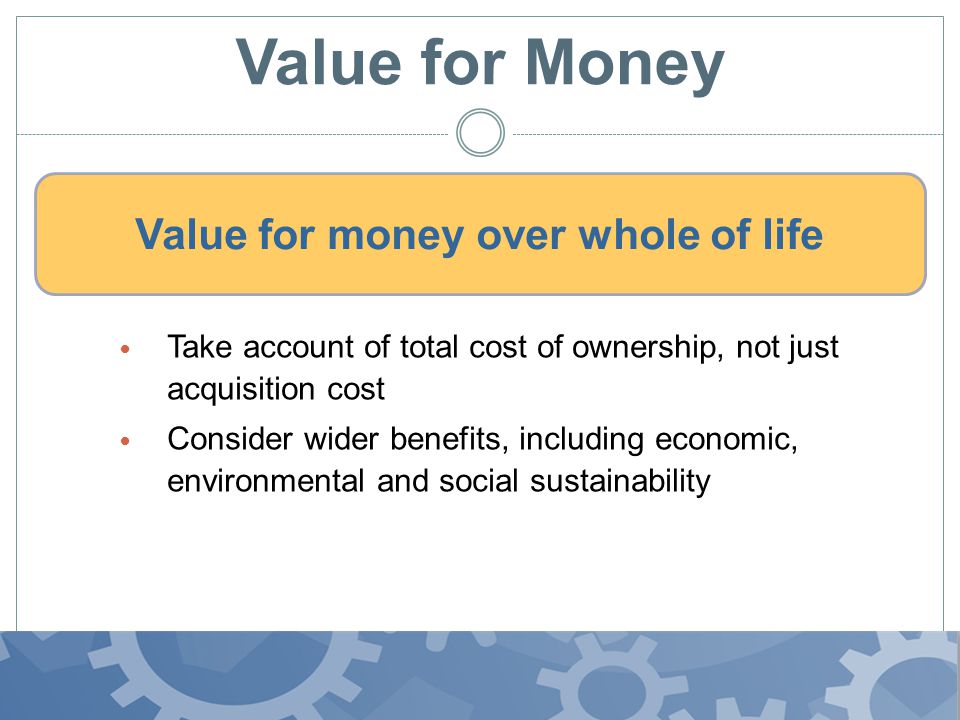 Value for Money Take account of total cost of ownership, not just acquisition cost Consider wider benefits, including economic, environmental and social sustainability Value for money over whole of life