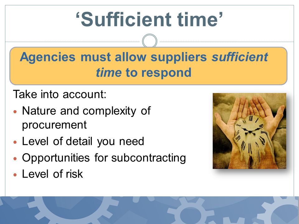 ‘Sufficient time’ Agencies must allow suppliers sufficient time to respond Take into account: Nature and complexity of procurement Level of detail you need Opportunities for subcontracting Level of risk
