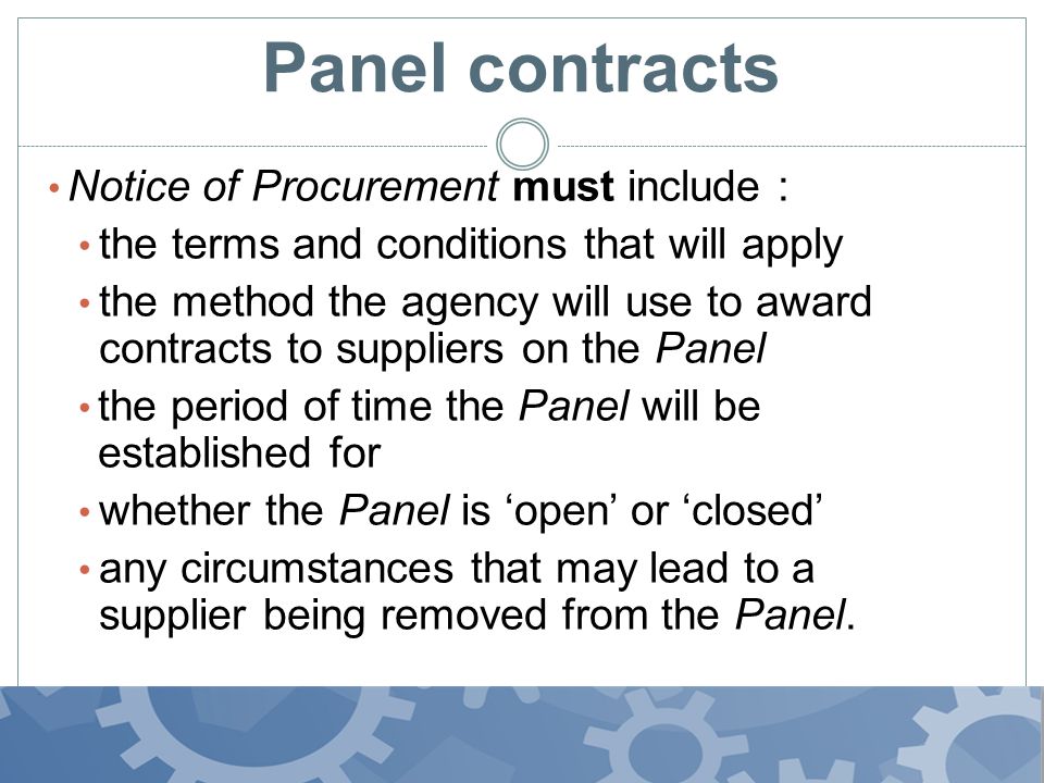 Panel contracts Notice of Procurement must include : the terms and conditions that will apply the method the agency will use to award contracts to suppliers on the Panel the period of time the Panel will be established for whether the Panel is ‘open’ or ‘closed’ any circumstances that may lead to a supplier being removed from the Panel..