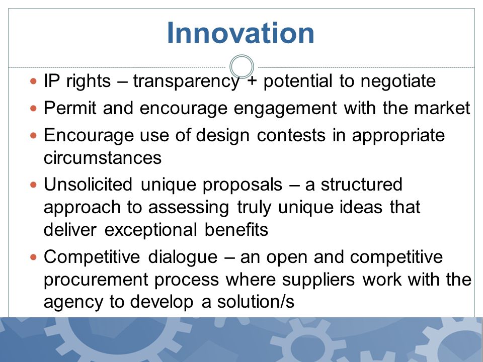 Innovation IP rights – transparency + potential to negotiate Permit and encourage engagement with the market Encourage use of design contests in appropriate circumstances Unsolicited unique proposals – a structured approach to assessing truly unique ideas that deliver exceptional benefits Competitive dialogue – an open and competitive procurement process where suppliers work with the agency to develop a solution/s