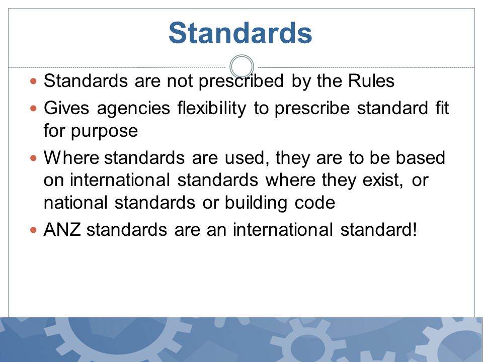 Standards Standards are not prescribed by the Rules Gives agencies flexibility to prescribe standard fit for purpose Where standards are used, they are to be based on international standards where they exist, or national standards or building code ANZ standards are an international standard!