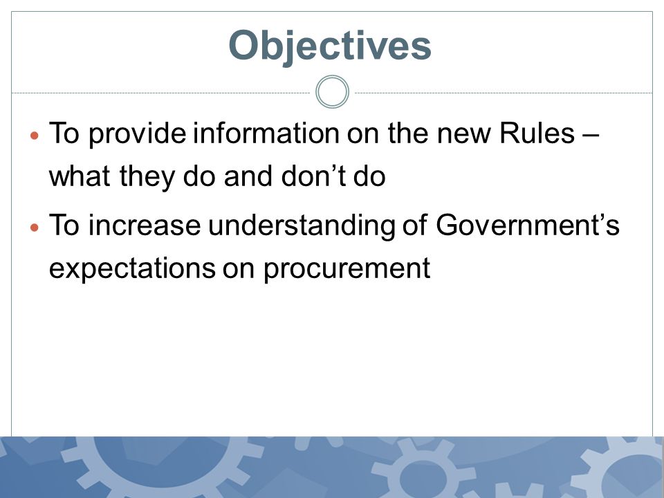Objectives To provide information on the new Rules – what they do and don’t do To increase understanding of Government’s expectations on procurement