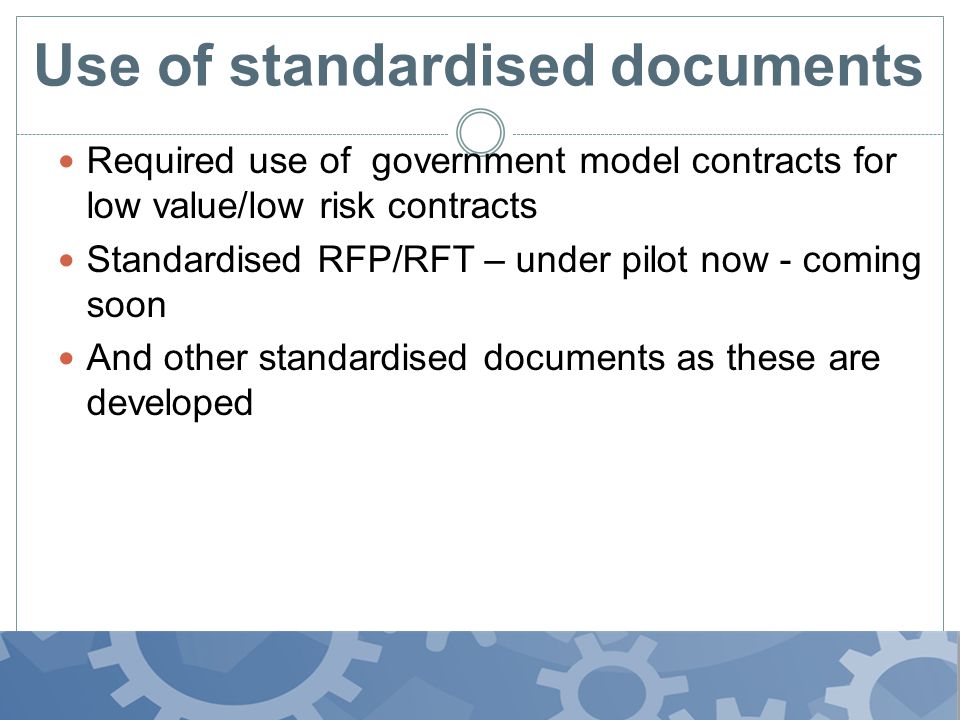 Use of standardised documents Required use of government model contracts for low value/low risk contracts Standardised RFP/RFT – under pilot now - coming soon And other standardised documents as these are developed