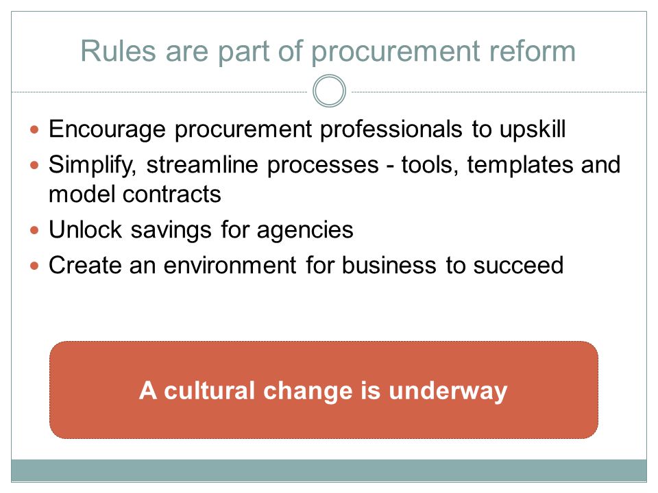 Rules are part of procurement reform Encourage procurement professionals to upskill Simplify, streamline processes - tools, templates and model contracts Unlock savings for agencies Create an environment for business to succeed A cultural change is underway