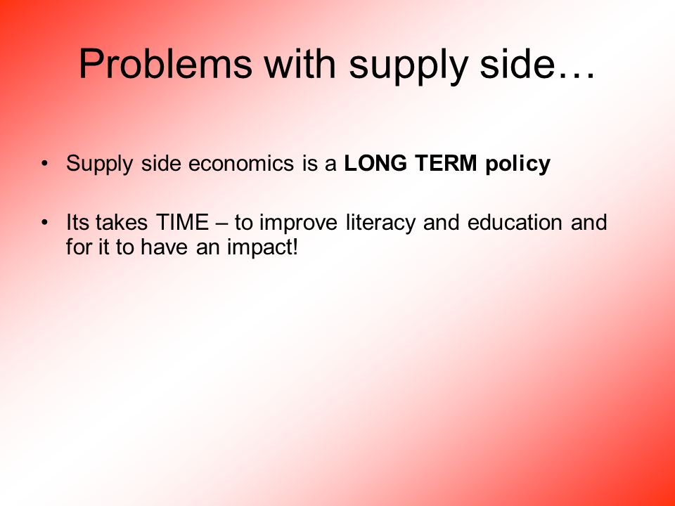 Problems with supply side… Supply side economics is a LONG TERM policy Its takes TIME – to improve literacy and education and for it to have an impact!