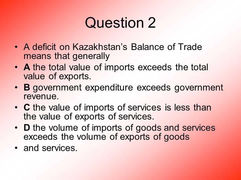 Question 2 A deficit on Kazakhstan’s Balance of Trade means that generally A the total value of imports exceeds the total value of exports.