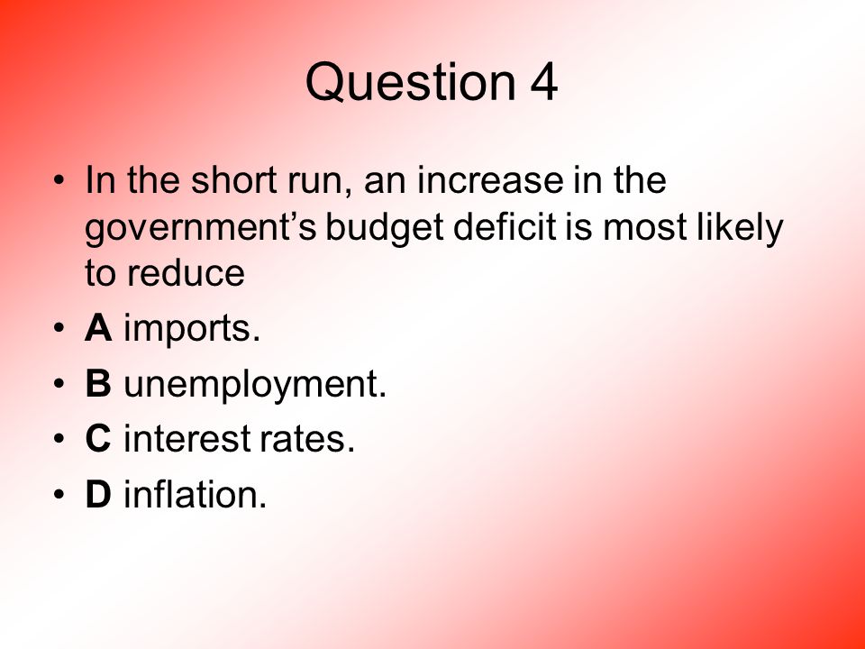 Question 4 In the short run, an increase in the government’s budget deficit is most likely to reduce A imports.