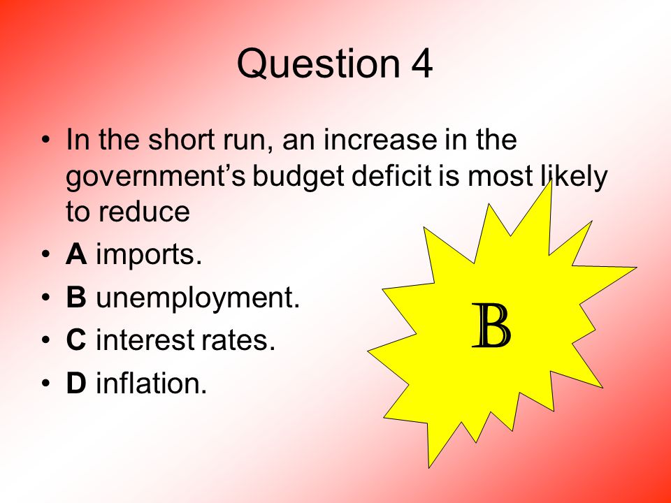 Question 4 In the short run, an increase in the government’s budget deficit is most likely to reduce A imports.