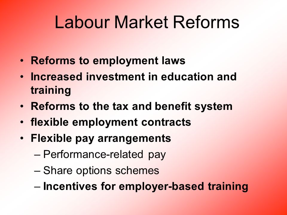 Labour Market Reforms Reforms to employment laws Increased investment in education and training Reforms to the tax and benefit system flexible employment contracts Flexible pay arrangements –Performance-related pay –Share options schemes –Incentives for employer-based training