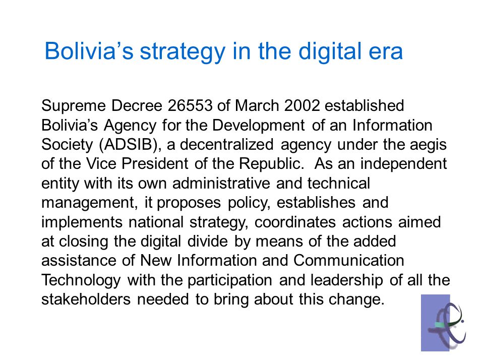 Bolivia’s strategy in the digital era Supreme Decree of March 2002 established Bolivia’s Agency for the Development of an Information Society (ADSIB), a decentralized agency under the aegis of the Vice President of the Republic.