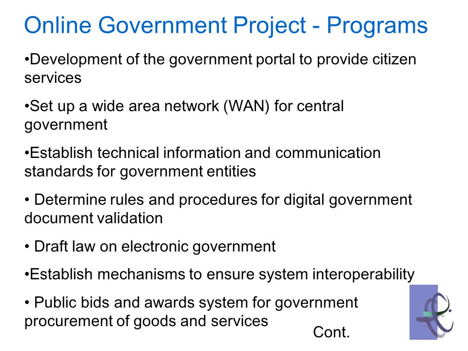 Online Government Project - Programs Development of the government portal to provide citizen services Set up a wide area network (WAN) for central government Establish technical information and communication standards for government entities Determine rules and procedures for digital government document validation Draft law on electronic government Establish mechanisms to ensure system interoperability Public bids and awards system for government procurement of goods and services Cont.