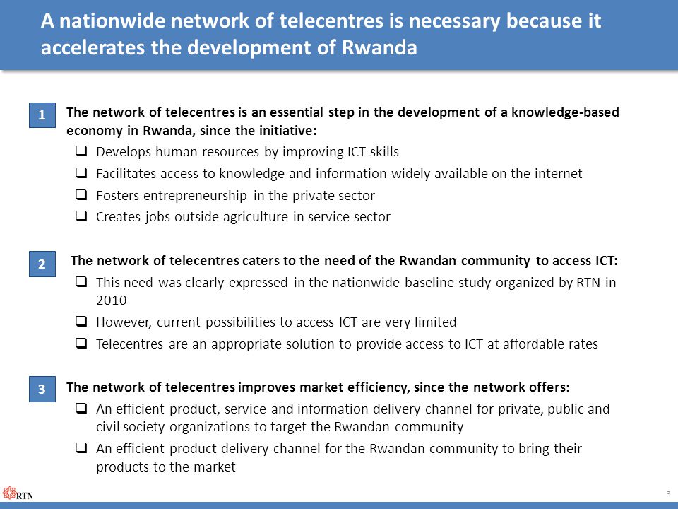 A nationwide network of telecentres is necessary because it accelerates the development of Rwanda 1.The network of telecentres is an essential step in the development of a knowledge-based economy in Rwanda, since the initiative:  Develops human resources by improving ICT skills  Facilitates access to knowledge and information widely available on the internet  Fosters entrepreneurship in the private sector  Creates jobs outside agriculture in service sector 2.The network of telecentres caters to the need of the Rwandan community to access ICT:  This need was clearly expressed in the nationwide baseline study organized by RTN in 2010  However, current possibilities to access ICT are very limited  Telecentres are an appropriate solution to provide access to ICT at affordable rates 3.The network of telecentres improves market efficiency, since the network offers:  An efficient product, service and information delivery channel for private, public and civil society organizations to target the Rwandan community  An efficient product delivery channel for the Rwandan community to bring their products to the market