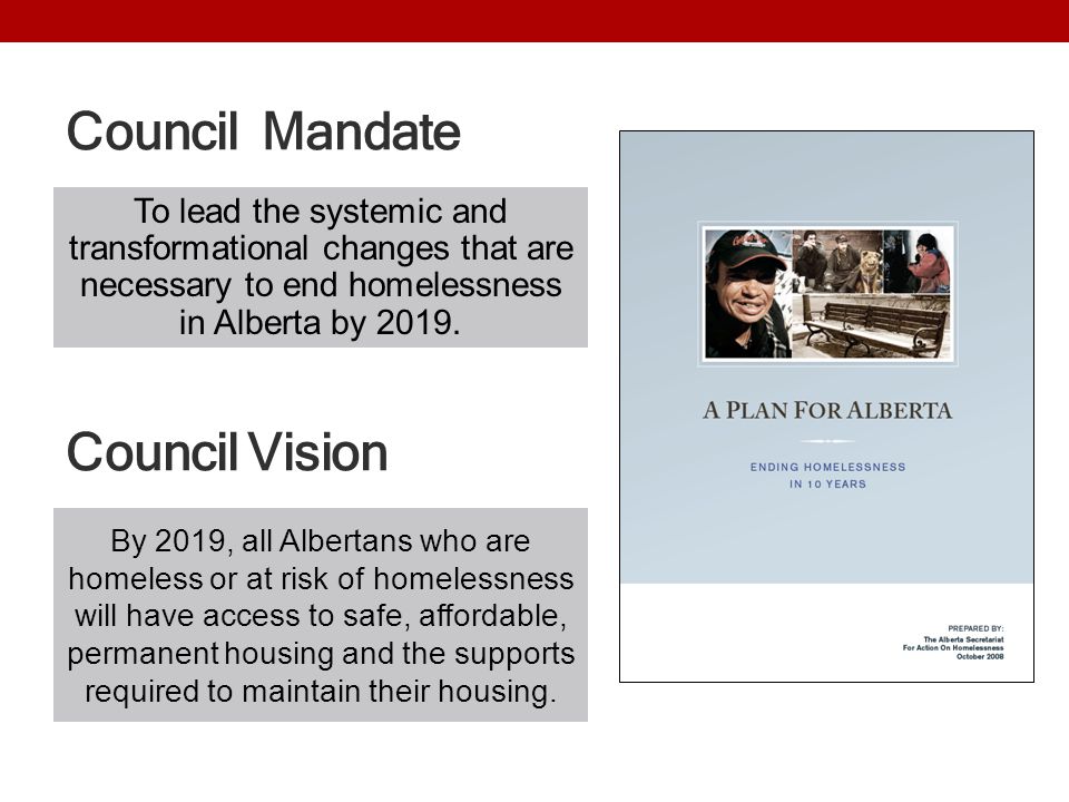 Council Mandate By 2019, all Albertans who are homeless or at risk of homelessness will have access to safe, affordable, permanent housing and the supports required to maintain their housing.