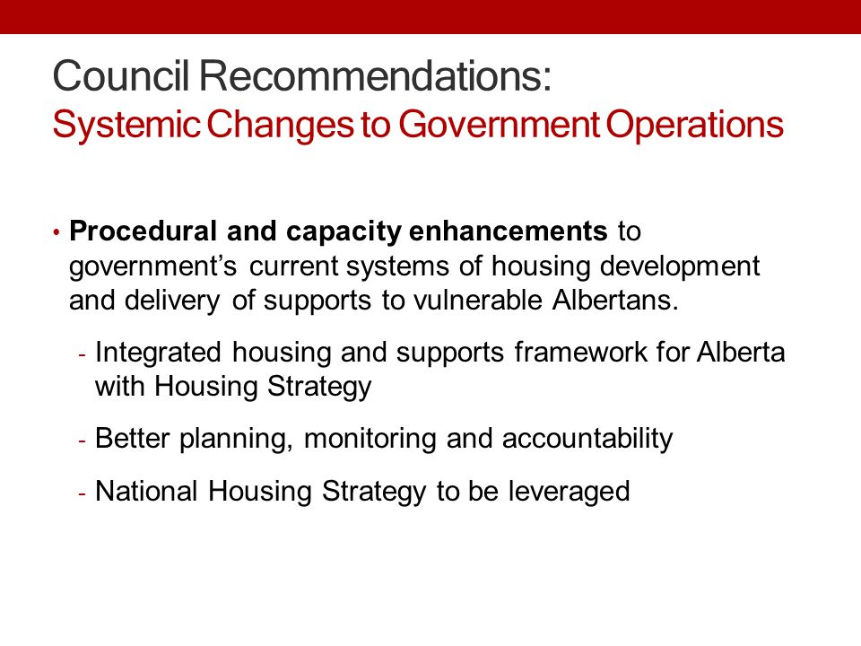 Council Recommendations: Systemic Changes to Government Operations Procedural and capacity enhancements to government’s current systems of housing development and delivery of supports to vulnerable Albertans.