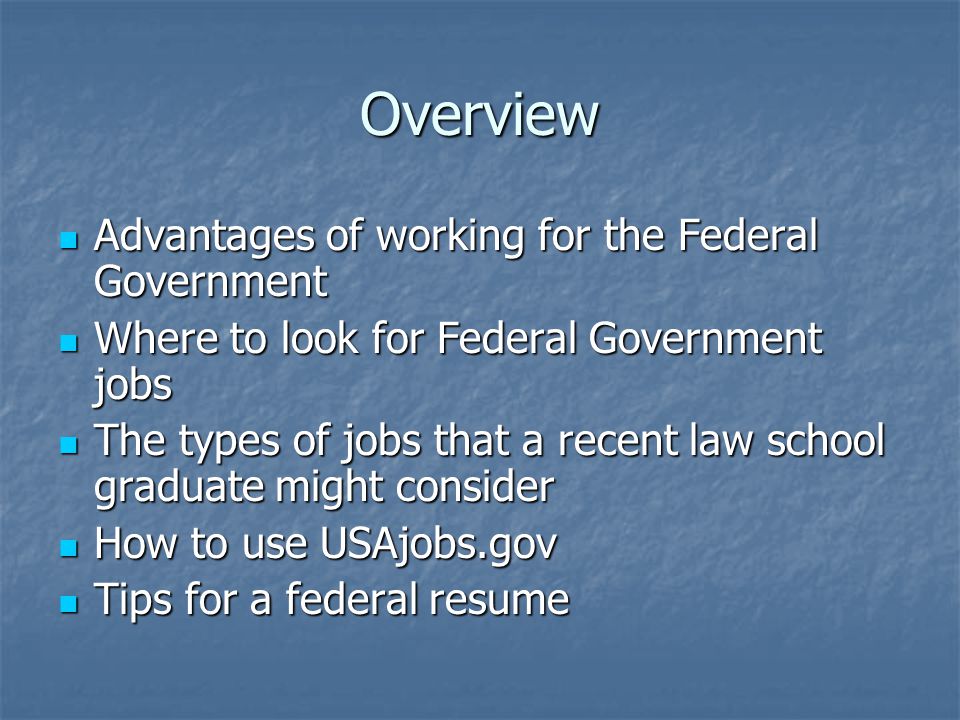 Overview Advantages of working for the Federal Government Advantages of working for the Federal Government Where to look for Federal Government jobs Where to look for Federal Government jobs The types of jobs that a recent law school graduate might consider The types of jobs that a recent law school graduate might consider How to use USAjobs.gov How to use USAjobs.gov Tips for a federal resume Tips for a federal resume