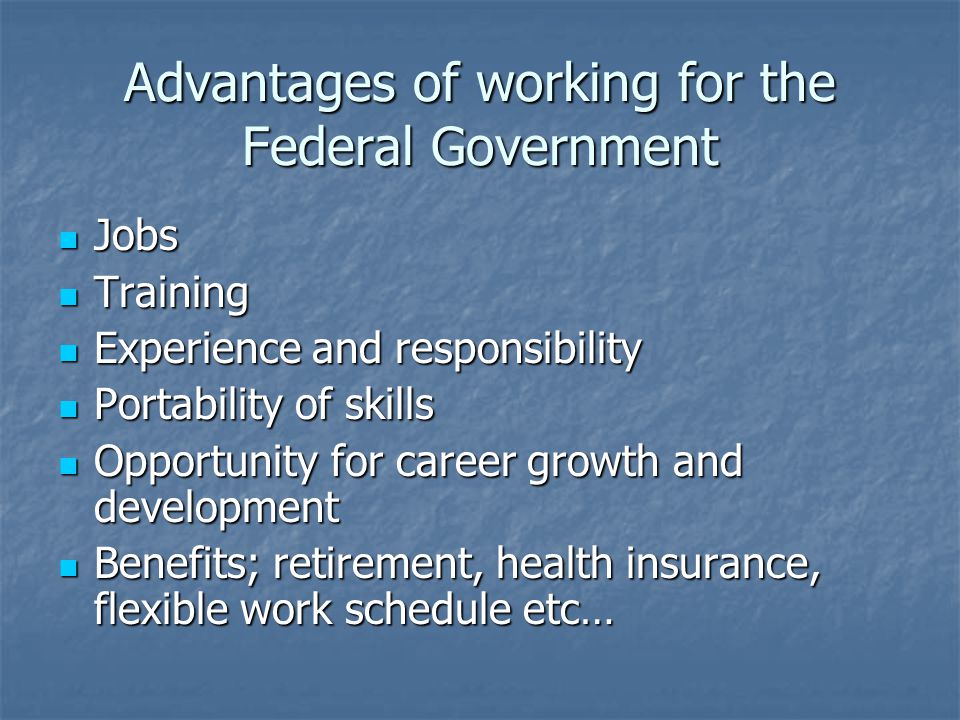 Advantages of working for the Federal Government Jobs Jobs Training Training Experience and responsibility Experience and responsibility Portability of skills Portability of skills Opportunity for career growth and development Opportunity for career growth and development Benefits; retirement, health insurance, flexible work schedule etc… Benefits; retirement, health insurance, flexible work schedule etc…