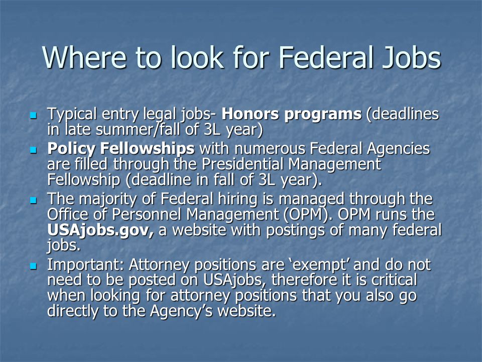 Where to look for Federal Jobs Typical entry legal jobs- Honors programs (deadlines in late summer/fall of 3L year) Typical entry legal jobs- Honors programs (deadlines in late summer/fall of 3L year) Policy Fellowships with numerous Federal Agencies are filled through the Presidential Management Fellowship (deadline in fall of 3L year).