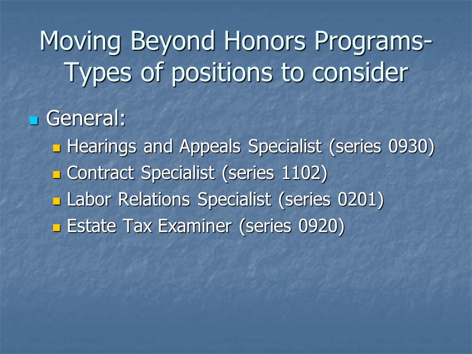 Moving Beyond Honors Programs- Types of positions to consider General: General: Hearings and Appeals Specialist (series 0930) Hearings and Appeals Specialist (series 0930) Contract Specialist (series 1102) Contract Specialist (series 1102) Labor Relations Specialist (series 0201) Labor Relations Specialist (series 0201) Estate Tax Examiner (series 0920) Estate Tax Examiner (series 0920)