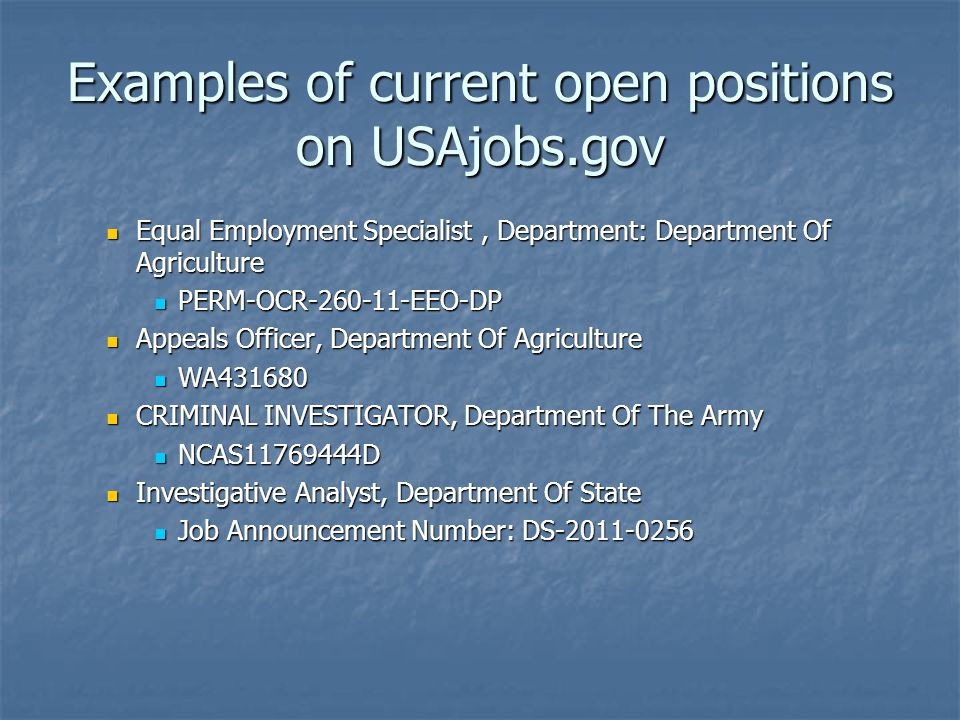 Examples of current open positions on USAjobs.gov Equal Employment Specialist, Department: Department Of Agriculture Equal Employment Specialist, Department: Department Of Agriculture PERM-OCR EEO-DP PERM-OCR EEO-DP Appeals Officer, Department Of Agriculture Appeals Officer, Department Of Agriculture WA WA CRIMINAL INVESTIGATOR, Department Of The Army CRIMINAL INVESTIGATOR, Department Of The Army NCAS D NCAS D Investigative Analyst, Department Of State Investigative Analyst, Department Of State Job Announcement Number: DS Job Announcement Number: DS