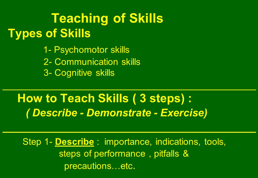 Teaching of Skills Types of Skills 1- Psychomotor skills 2- Communication skills 3- Cognitive skills ___________________________________________ How to Teach Skills ( 3 steps) : ( Describe - Demonstrate - Exercise) ___________________________________________ Step 1- Describe : importance, indications, tools, steps of performance, pitfalls & precautions…etc.