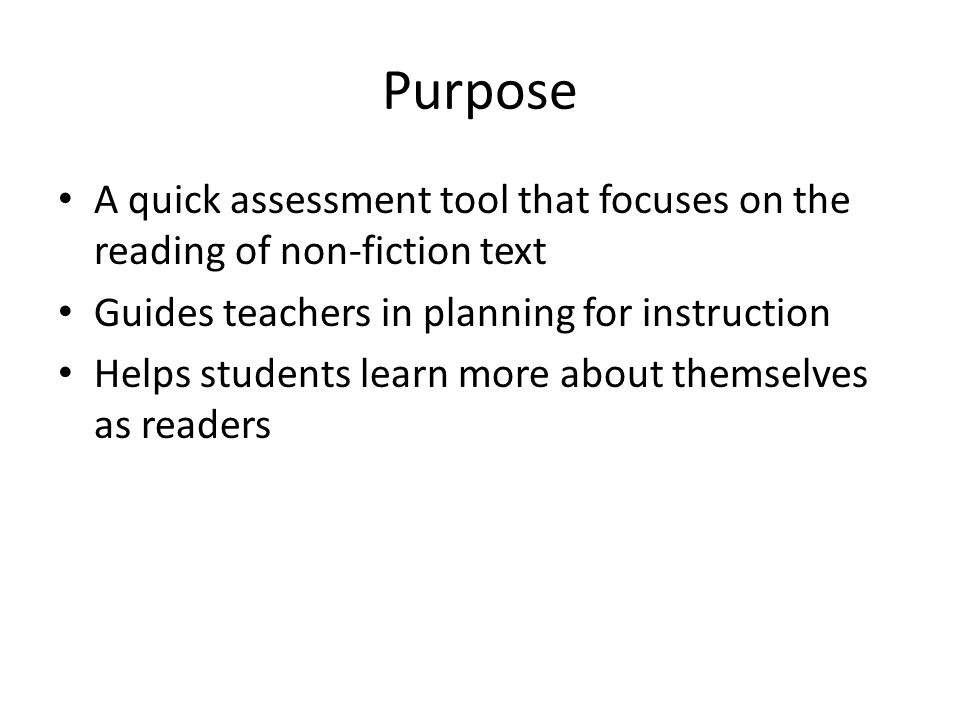 Purpose A quick assessment tool that focuses on the reading of non-fiction text Guides teachers in planning for instruction Helps students learn more about themselves as readers